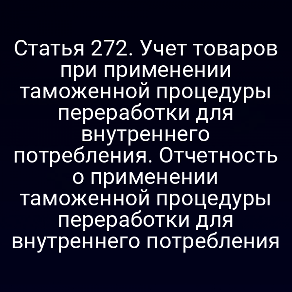 Статья 272. Учет товаров при применении таможенной процедуры переработки для внутреннего потребления. Отчетность о применении таможенной процедуры переработки для внутреннего потребления
