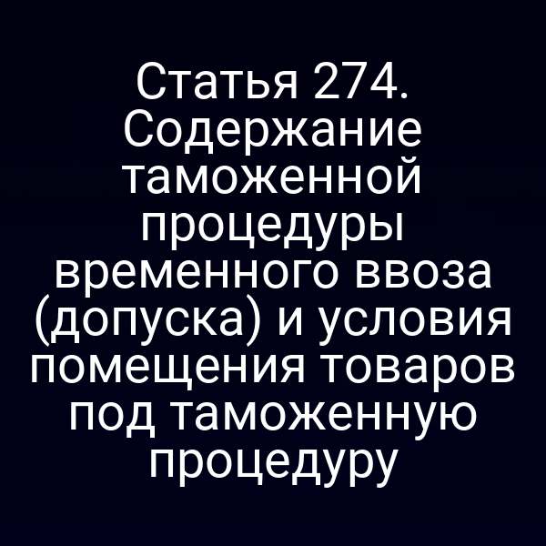 Статья 274. Содержание таможенной процедуры временного ввоза (допуска) и условия помещения товаров под таможенную процедуру