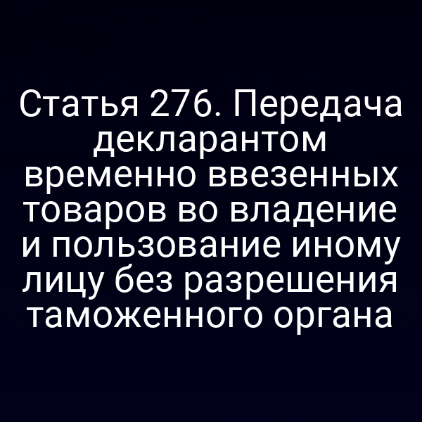 Статья 276. Передача декларантом временно ввезенных товаров во владение и пользование иному лицу без разрешения таможенного органа