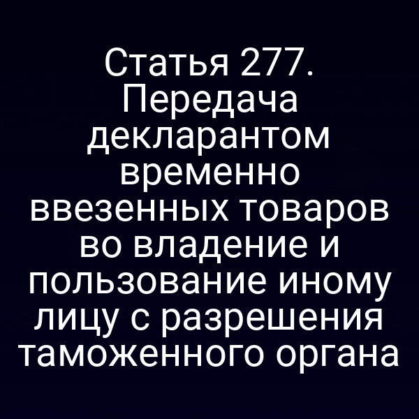 Статья 277. Передача декларантом временно ввезенных товаров во владение и пользование иному лицу с разрешения таможенного органа