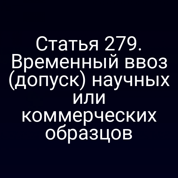 Статья 279. Временный ввоз (допуск) научных или коммерческих образцов