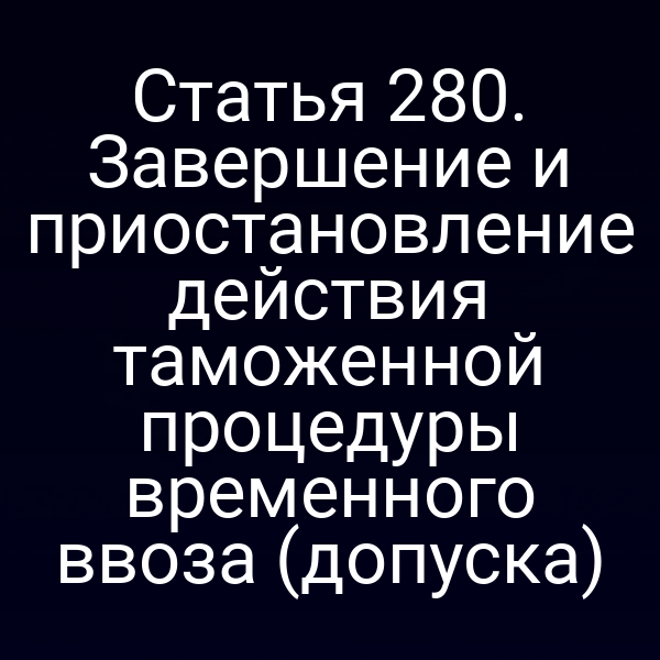 Статья 280. Завершение и приостановление действия таможенной процедуры временного ввоза (допуска)