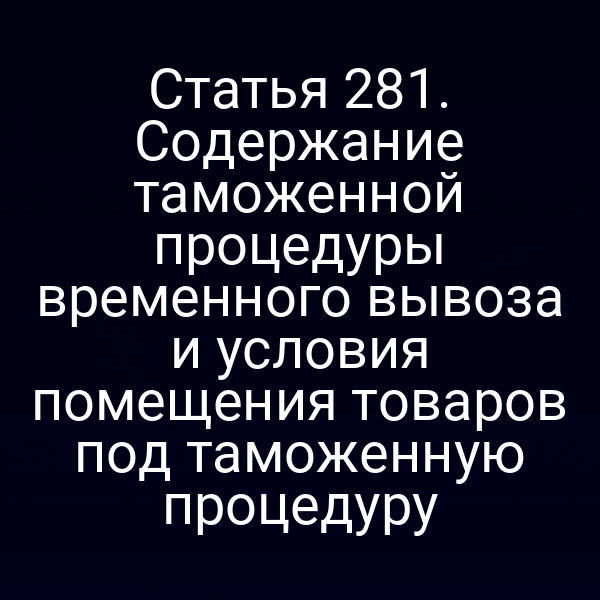 Статья 281. Содержание таможенной процедуры временного вывоза и условия помещения товаров под таможенную процедуру