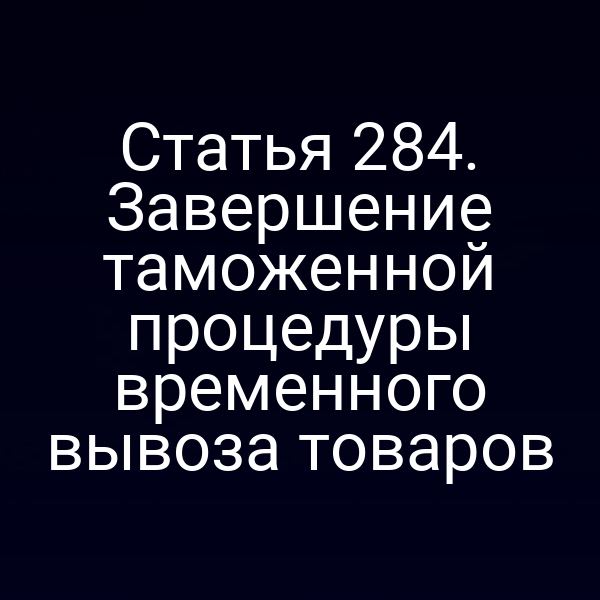 Статья 284. Завершение таможенной процедуры временного вывоза товаров