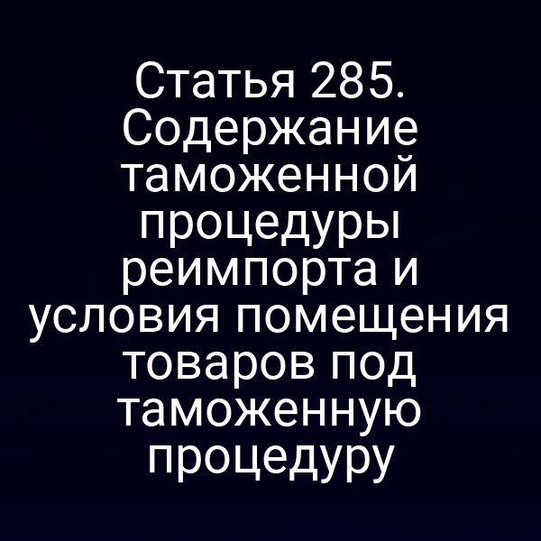 Статья 285. Содержание таможенной процедуры реимпорта и условия помещения товаров под таможенную процедуру