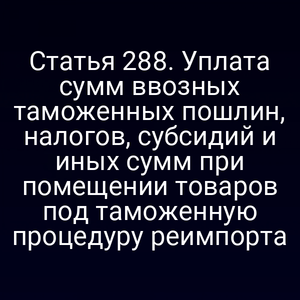 Статья 288. Уплата сумм ввозных таможенных пошлин, налогов, субсидий и иных сумм при помещении товаров под таможенную процедуру реимпорта