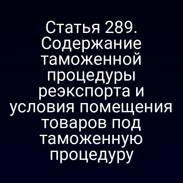 Статья 289. Содержание таможенной процедуры реэкспорта и условия помещения товаров под таможенную процедуру