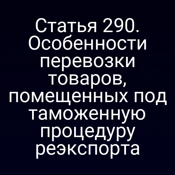 Статья 290. Особенности перевозки товаров, помещенных под таможенную процедуру реэкспорта