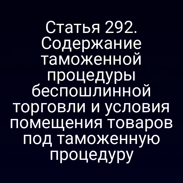 Статья 292. Содержание таможенной процедуры беспошлинной торговли и условия помещения товаров под таможенную процедуру
