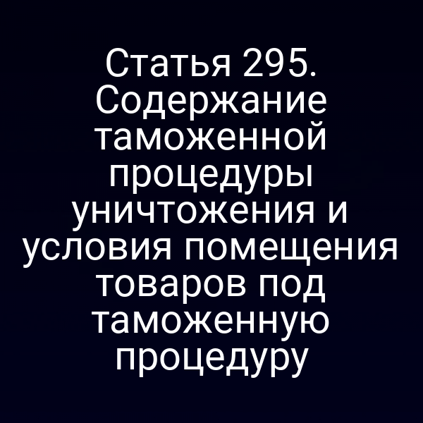 Статья 295. Содержание таможенной процедуры уничтожения и условия помещения товаров под таможенную процедуру
