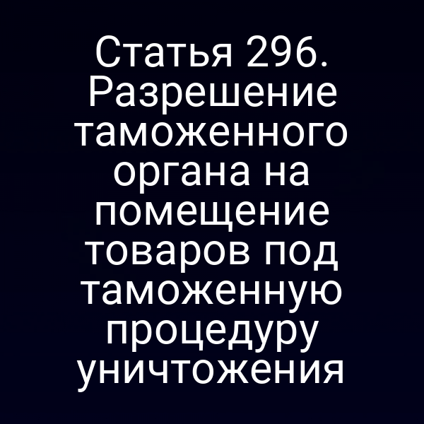 Статья 296. Разрешение таможенного органа на помещение товаров под таможенную процедуру уничтожения