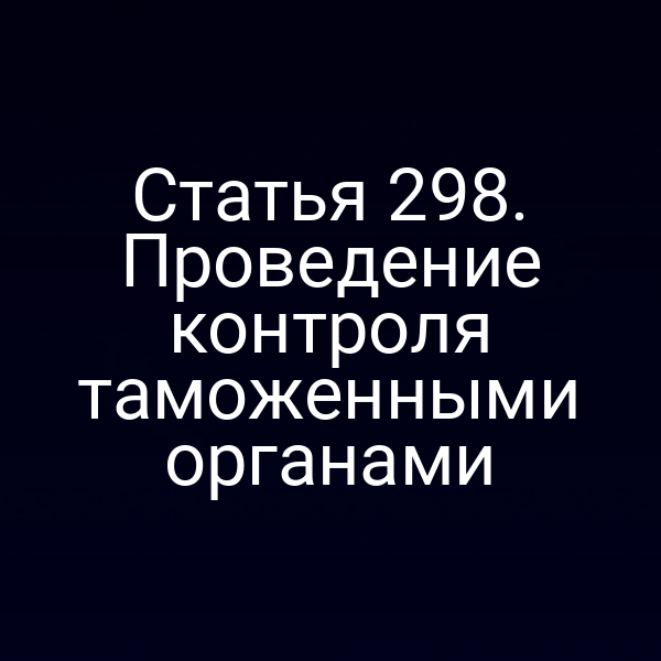 Статья 298. Проведение контроля таможенными органами