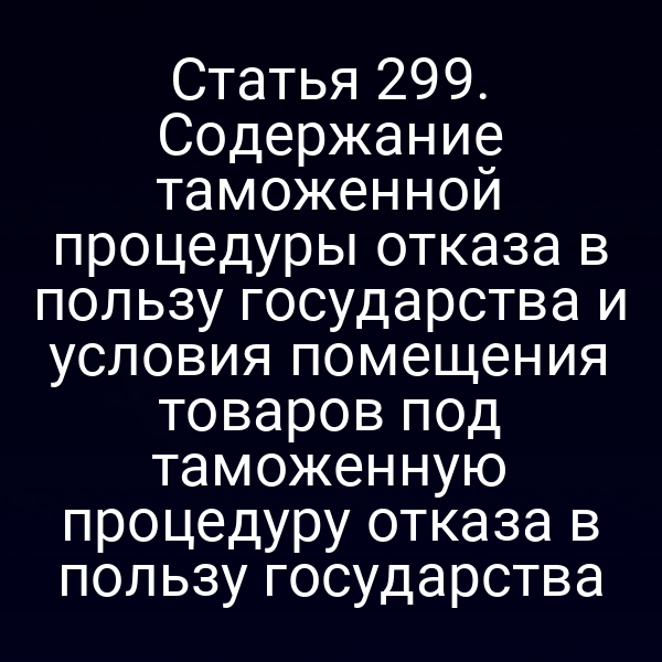 Статья 299. Содержание таможенной процедуры отказа в пользу государства и условия помещения товаров под таможенную процедуру отказа в пользу государства