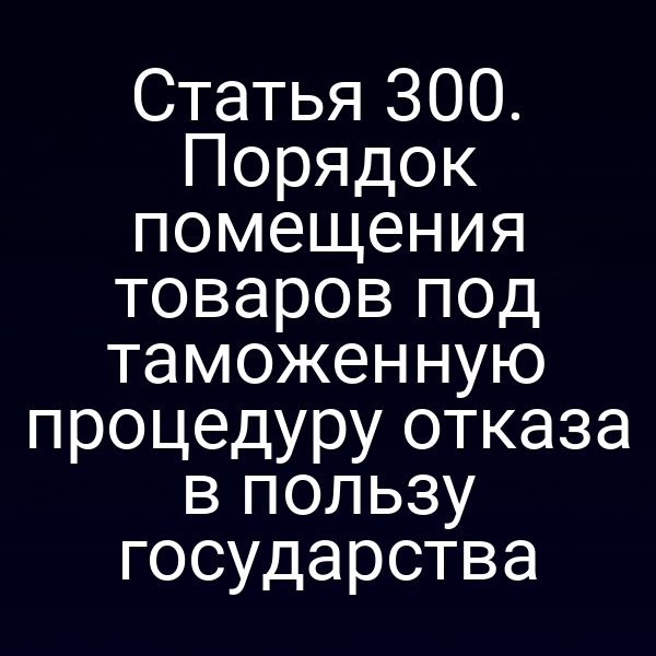 Статья 300. Порядок помещения товаров под таможенную процедуру отказа в пользу государства