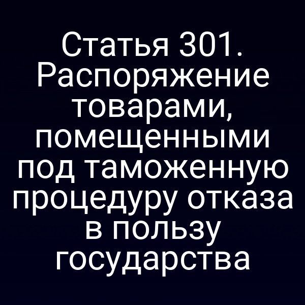 Статья 301. Распоряжение товарами, помещенными под таможенную процедуру отказа в пользу государства