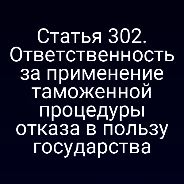 Статья 302. Ответственность за применение таможенной процедуры отказа в пользу государства