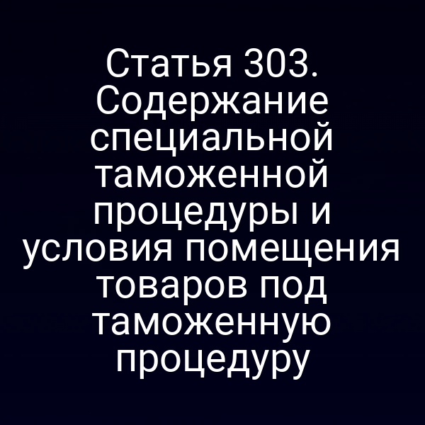 Статья 303. Содержание специальной таможенной процедуры и условия помещения товаров под таможенную процедуру