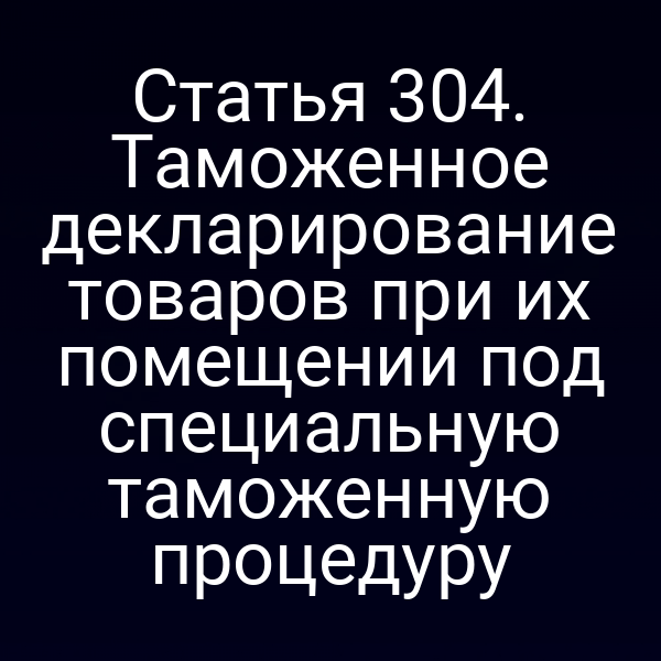 Статья 304. Таможенное декларирование товаров при их помещении под специальную таможенную процедуру