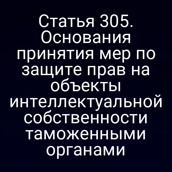 Статья 305. Основания принятия мер по защите прав на объекты интеллектуальной собственности таможенными органами