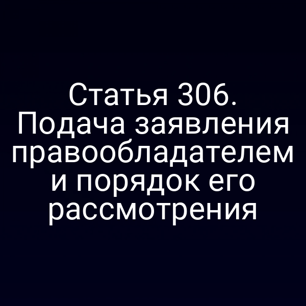 Статья 306. Подача заявления правообладателем и порядок его рассмотрения