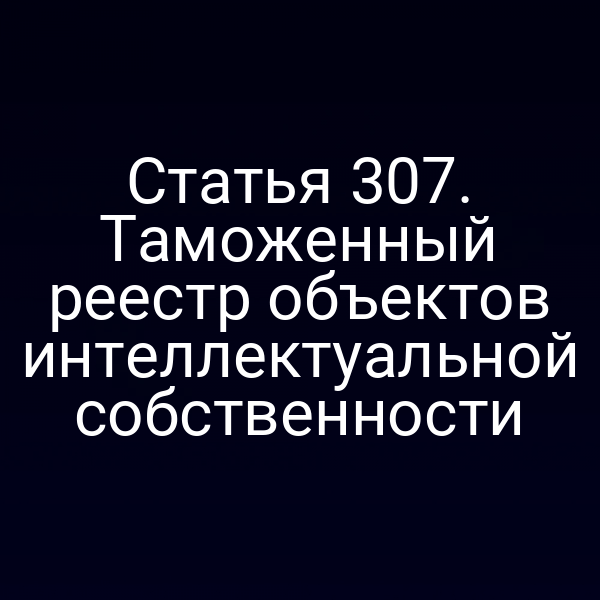 Статья 307. Таможенный реестр объектов интеллектуальной собственности