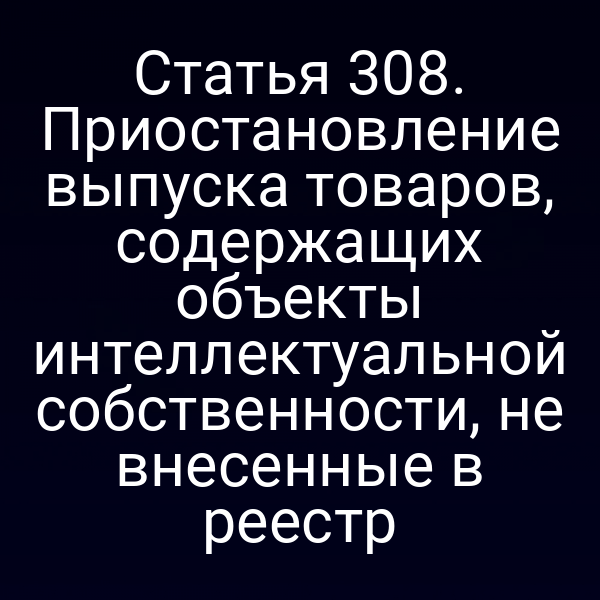Статья 308. Приостановление выпуска товаров, содержащих объекты интеллектуальной собственности, не внесенные в реестр