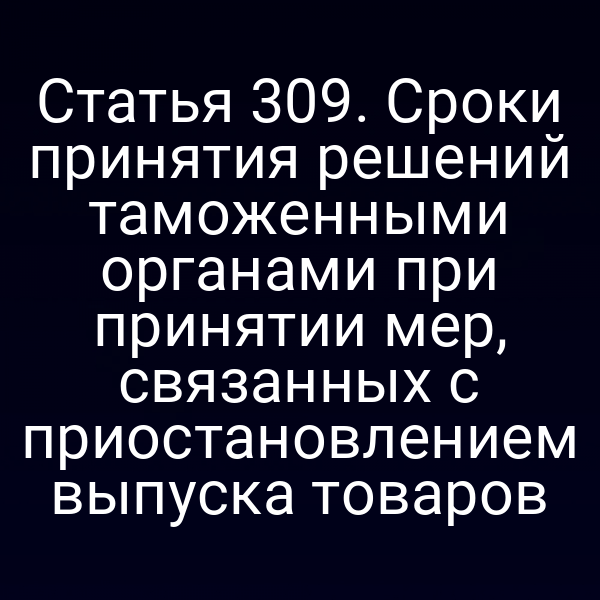 Статья 309. Сроки принятия решений таможенными органами при принятии мер, связанных с приостановлением выпуска товаров