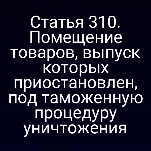 Статья 310. Помещение товаров, выпуск которых приостановлен, под таможенную процедуру уничтожения