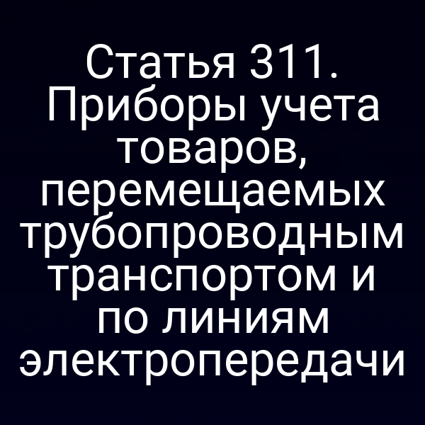 Статья 311. Приборы учета товаров, перемещаемых трубопроводным транспортом и по линиям электропередачи