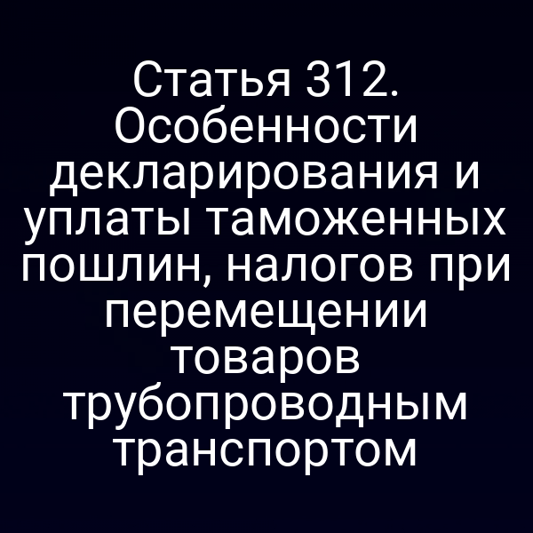Статья 312. Особенности декларирования и уплаты таможенных пошлин, налогов при перемещении товаров трубопроводным транспортом