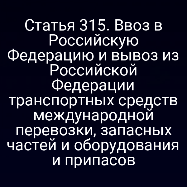 Статья 315. Ввоз в Российскую Федерацию и вывоз из Российской Федерации транспортных средств международной перевозки, запасных частей и оборудования и припасов