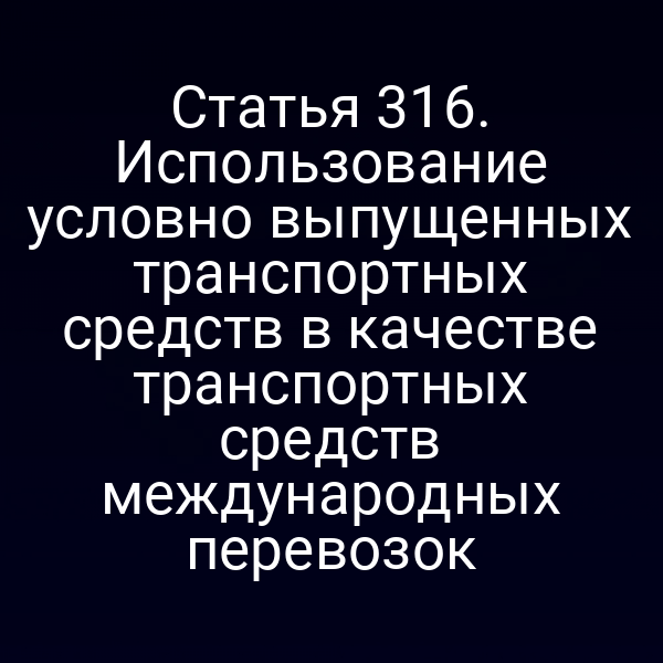 Статья 316. Использование условно выпущенных транспортных средств в качестве транспортных средств международных перевозок