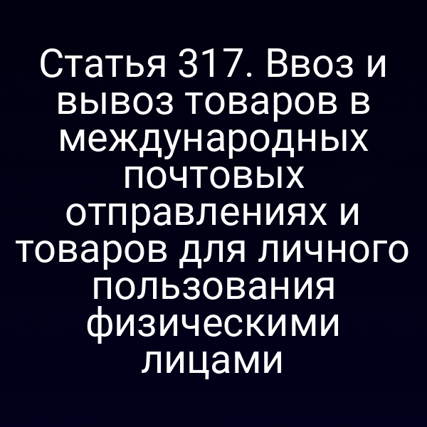 Статья 317. Ввоз и вывоз товаров в международных почтовых отправлениях и товаров для личного пользования физическими лицами