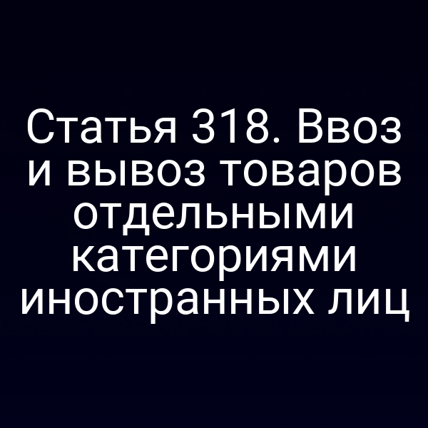 Статья 318. Ввоз и вывоз товаров отдельными категориями иностранных лиц