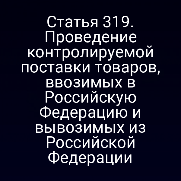 Статья 319. Проведение контролируемой поставки товаров, ввозимых в Российскую Федерацию и вывозимых из Российской Федерации