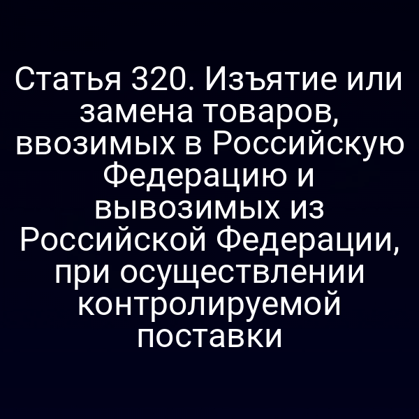 Статья 320. Изъятие или замена товаров, ввозимых в Российскую Федерацию и вывозимых из Российской Федерации, при осуществлении контролируемой поставки