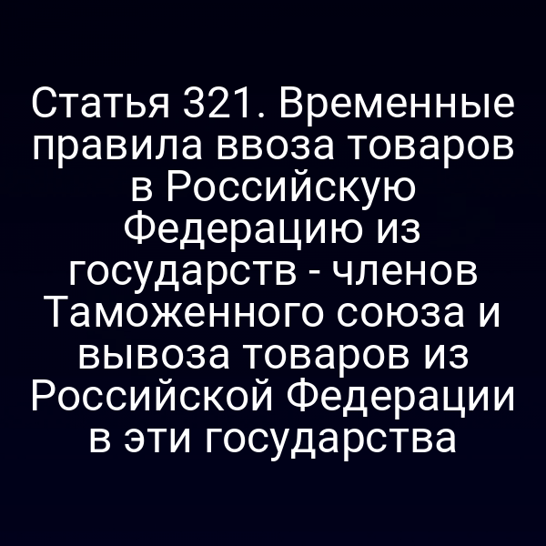 Статья 321. Временные правила ввоза товаров в Российскую Федерацию из государств - членов Таможенного союза и вывоза товаров из Российской Федерации в эти государства