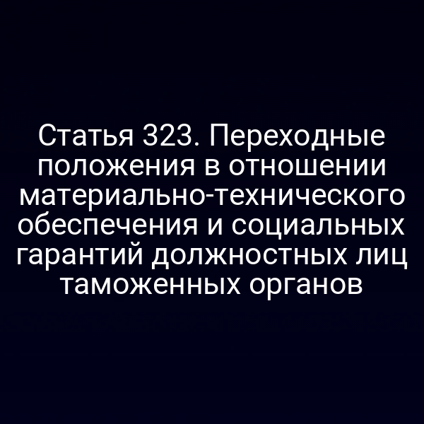 Статья 323. Переходные положения в отношении материально-технического обеспечения и социальных гарантий должностных лиц таможенных органов