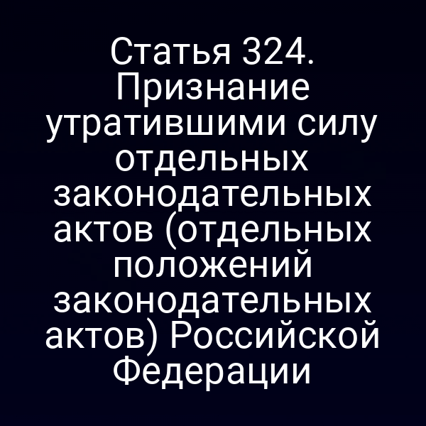 Статья 324. Признание утратившими силу отдельных законодательных актов (отдельных положений законодательных актов) Российской Федерации