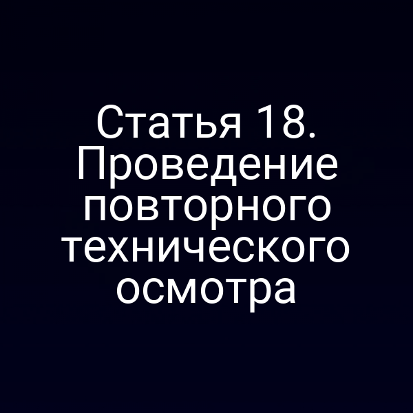 Статья 18. Проведение повторного технического осмотра