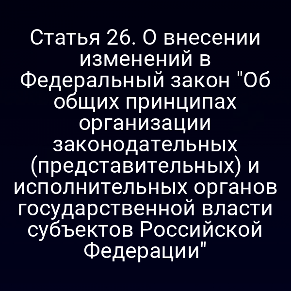 Статья 26. О внесении изменений в Федеральный закон "Об общих принципах организации законодательных (представительных) и исполнительных органов государственной власти субъектов Российской Федерации"