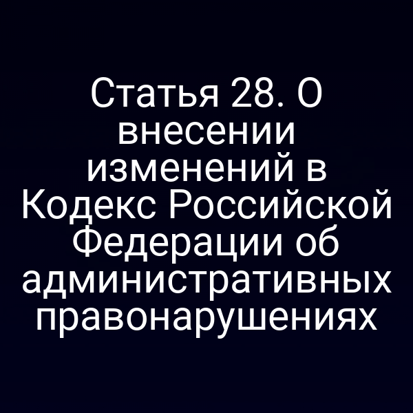 Статья 28. О внесении изменений в Кодекс Российской Федерации об административных правонарушениях