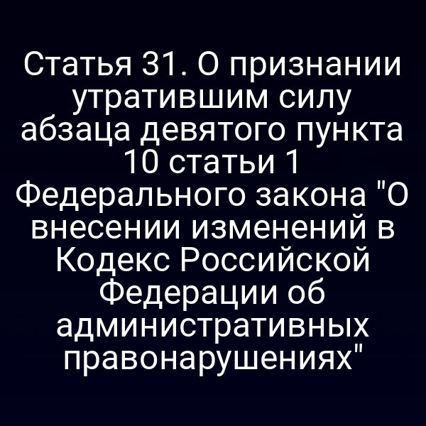 Статья 31. О признании утратившим силу абзаца девятого пункта 10 статьи 1 Федерального закона "О внесении изменений в Кодекс Российской Федерации об административных правонарушениях"