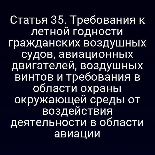 Статья 35. Требования к летной годности гражданских воздушных судов, авиационных двигателей, воздушных винтов и требования в области охраны окружающей среды от воздействия деятельности в области авиации