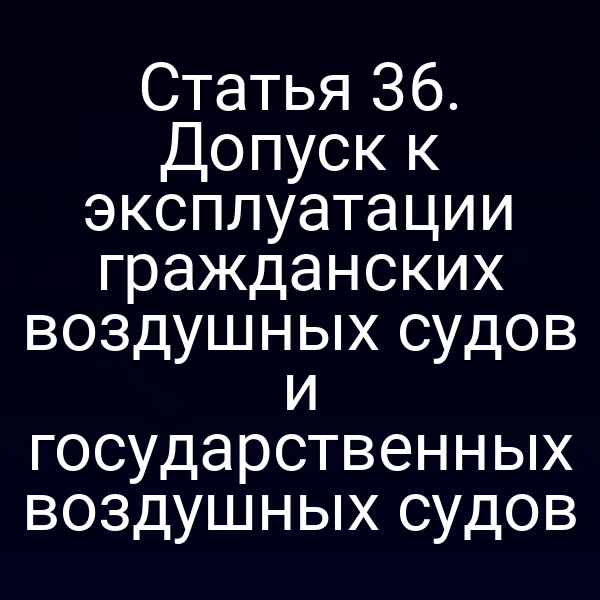 Статья 36. Допуск к эксплуатации гражданских воздушных судов и государственных воздушных судов