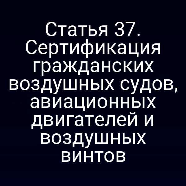 Статья 37. Сертификация гражданских воздушных судов, авиационных двигателей и воздушных винтов