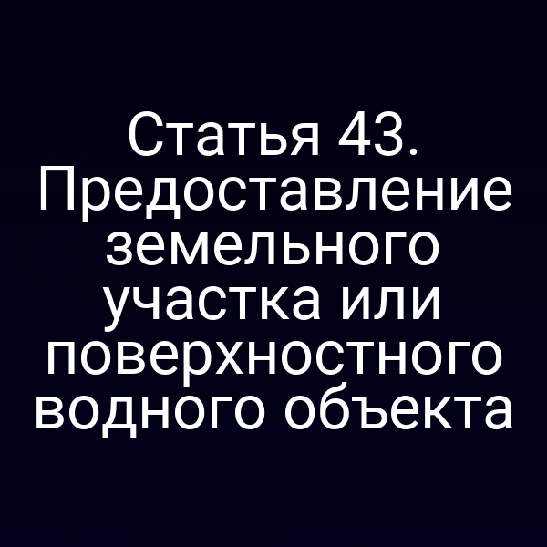 Статья 43. Предоставление земельного участка или поверхностного водного объекта