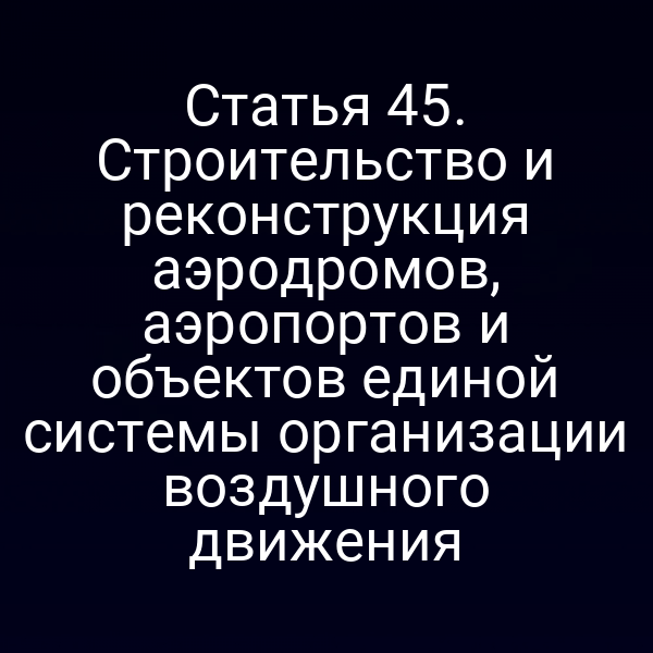 Статья 45. Строительство и реконструкция аэродромов, аэропортов и объектов единой системы организации воздушного движения