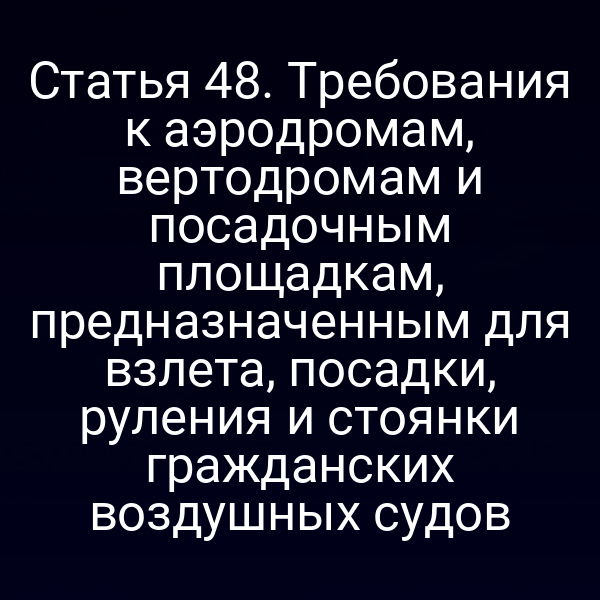 Статья 48. Требования к аэродромам, вертодромам и посадочным площадкам, предназначенным для взлета, посадки, руления и стоянки гражданских воздушных судов
