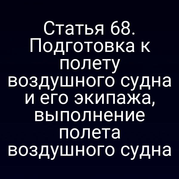 Статья 68. Подготовка к полету воздушного судна и его экипажа, выполнение полета воздушного судна